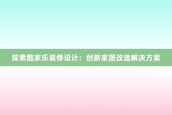 探索酷家乐装修设计：创新家居改造解决方案