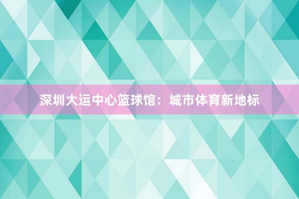 深圳大运中心篮球馆：城市体育新地标